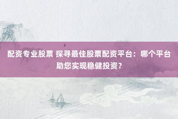 配资专业股票 探寻最佳股票配资平台：哪个平台助您实现稳健投资？