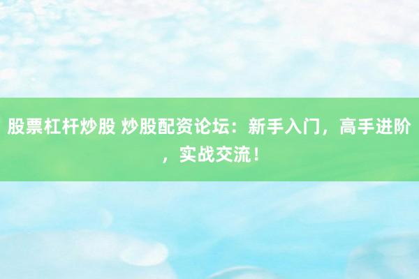 股票杠杆炒股 炒股配资论坛：新手入门，高手进阶，实战交流！