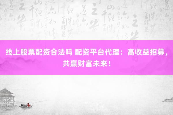 线上股票配资合法吗 配资平台代理：高收益招募，共赢财富未来！