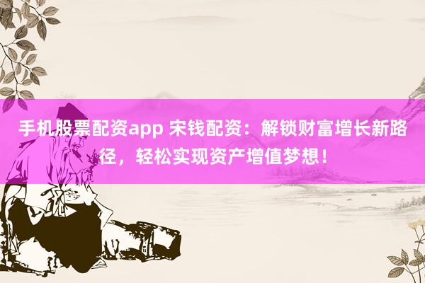 手机股票配资app 宋钱配资：解锁财富增长新路径，轻松实现资产增值梦想！