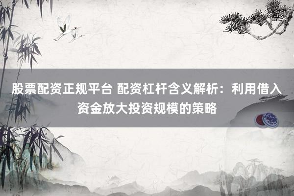 股票配资正规平台 配资杠杆含义解析：利用借入资金放大投资规模的策略