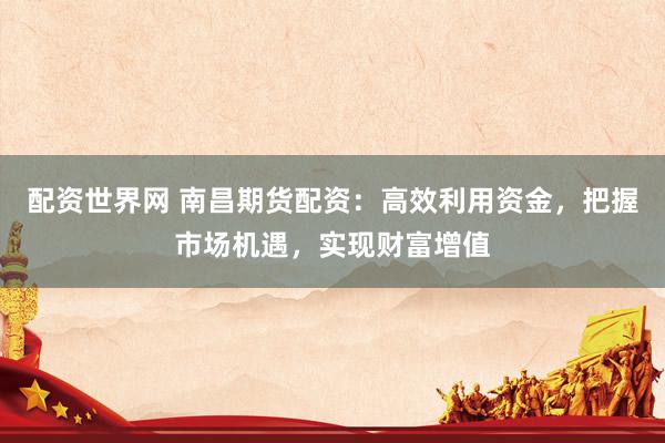配资世界网 南昌期货配资：高效利用资金，把握市场机遇，实现财富增值