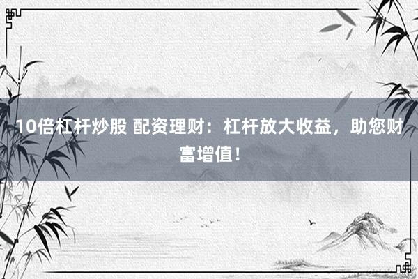 10倍杠杆炒股 配资理财：杠杆放大收益，助您财富增值！