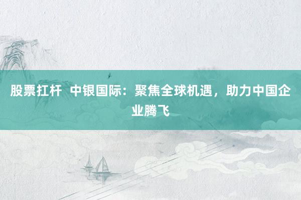 股票扛杆  中银国际：聚焦全球机遇，助力中国企业腾飞