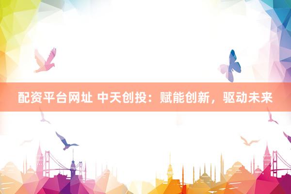 配资平台网址 中天创投：赋能创新，驱动未来