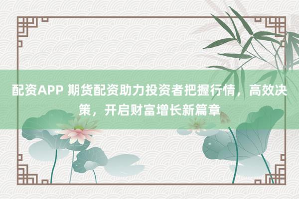 配资APP 期货配资助力投资者把握行情，高效决策，开启财富增长新篇章