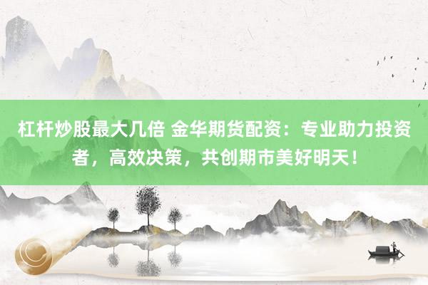 杠杆炒股最大几倍 金华期货配资：专业助力投资者，高效决策，共创期市美好明天！