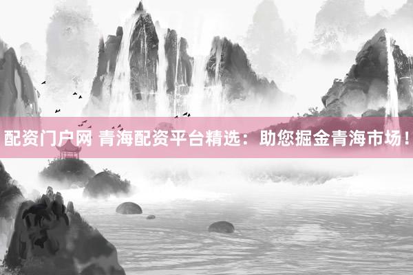 配资门户网 青海配资平台精选：助您掘金青海市场！