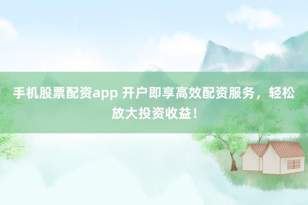 手机股票配资app 开户即享高效配资服务，轻松放大投资收益！