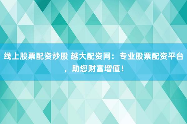 线上股票配资炒股 越大配资网：专业股票配资平台，助您财富增值！