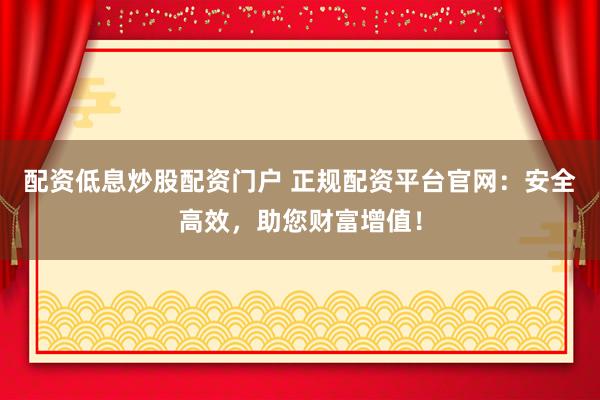 配资低息炒股配资门户 正规配资平台官网：安全高效，助您财富增值！