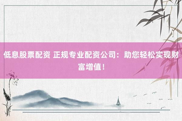 低息股票配资 正规专业配资公司：助您轻松实现财富增值！