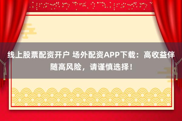 线上股票配资开户 场外配资APP下载：高收益伴随高风险，请谨慎选择！