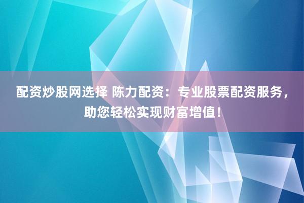 配资炒股网选择 陈力配资：专业股票配资服务，助您轻松实现财富增值！