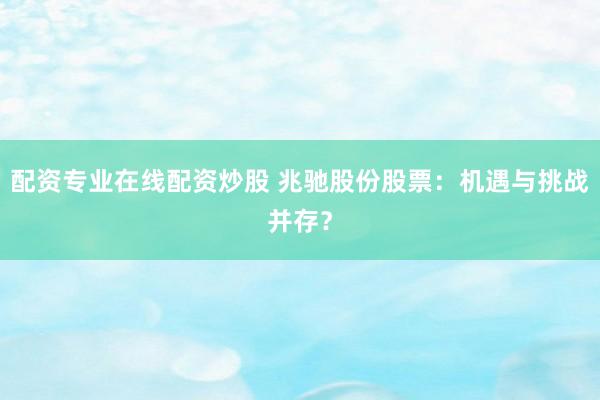 配资专业在线配资炒股 兆驰股份股票：机遇与挑战并存？