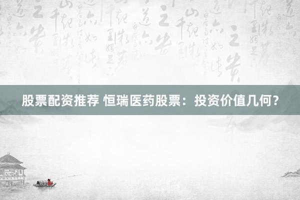 股票配资推荐 恒瑞医药股票：投资价值几何？