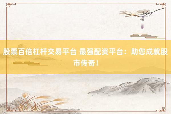 股票百倍杠杆交易平台 最强配资平台：助您成就股市传奇！