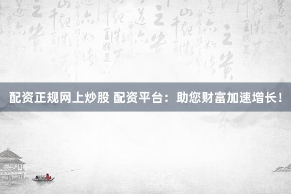 配资正规网上炒股 配资平台：助您财富加速增长！