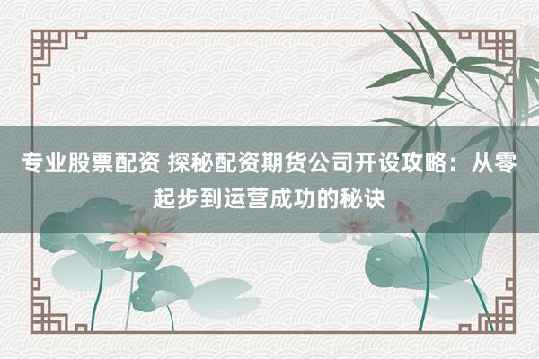 专业股票配资 探秘配资期货公司开设攻略：从零起步到运营成功的秘诀