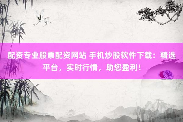 配资专业股票配资网站 手机炒股软件下载：精选平台，实时行情，助您盈利！