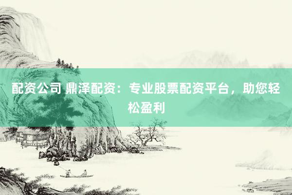 配资公司 鼎泽配资：专业股票配资平台，助您轻松盈利