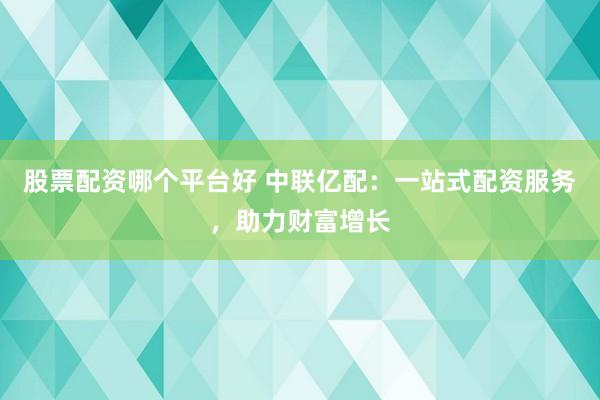 股票配资哪个平台好 中联亿配：一站式配资服务，助力财富增长