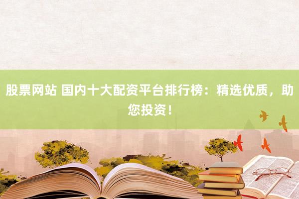 股票网站 国内十大配资平台排行榜：精选优质，助您投资！