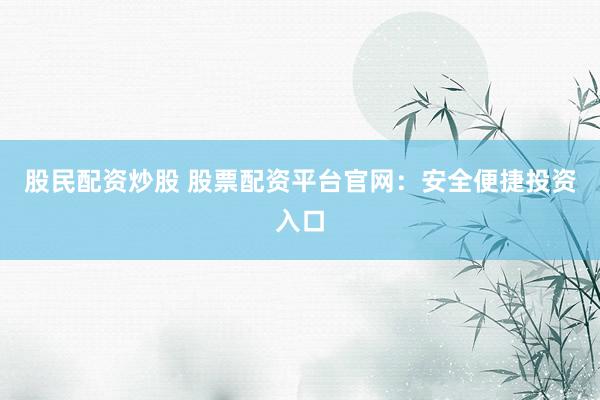 股民配资炒股 股票配资平台官网：安全便捷投资入口