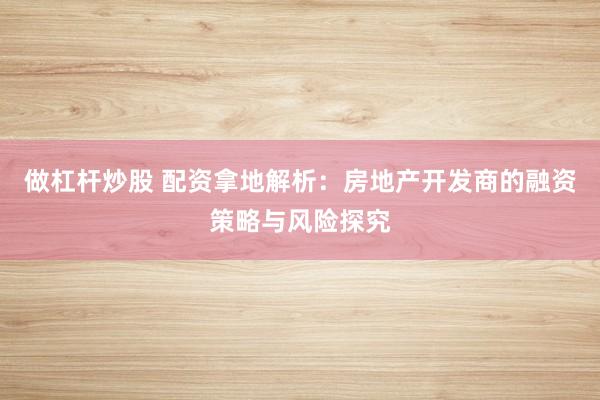 做杠杆炒股 配资拿地解析：房地产开发商的融资策略与风险探究
