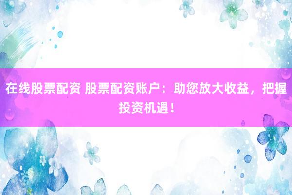 在线股票配资 股票配资账户：助您放大收益，把握投资机遇！