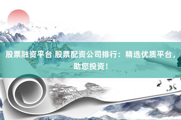 股票融资平台 股票配资公司排行：精选优质平台，助您投资！