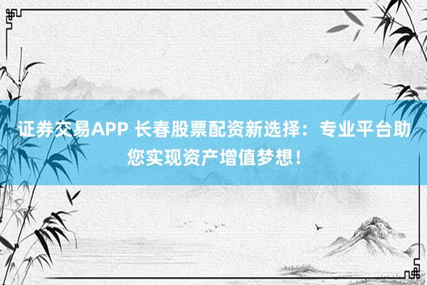 证券交易APP 长春股票配资新选择：专业平台助您实现资产增值梦想！