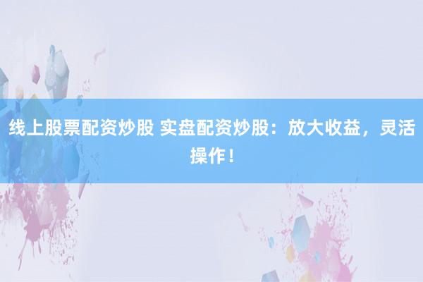 线上股票配资炒股 实盘配资炒股：放大收益，灵活操作！