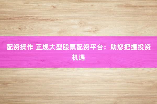 配资操作 正规大型股票配资平台:助您把握投资机遇