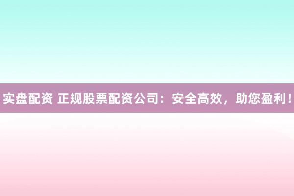 实盘配资 正规股票配资公司：安全高效，助您盈利！