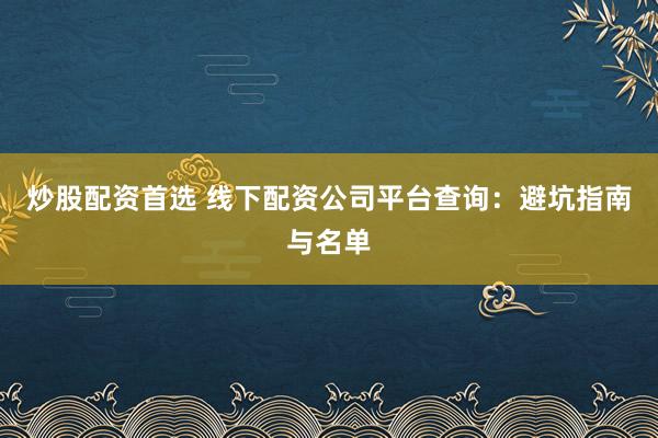 炒股配资首选 线下配资公司平台查询：避坑指南与名单