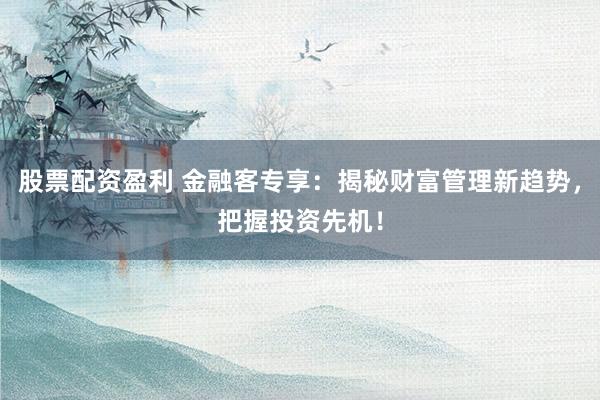 股票配资盈利 金融客专享：揭秘财富管理新趋势，把握投资先机！