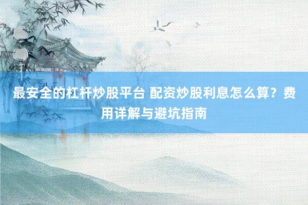 最安全的杠杆炒股平台 配资炒股利息怎么算？费用详解与避坑指南
