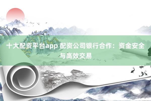 十大配资平台app 配资公司银行合作:资金安全与高效交易