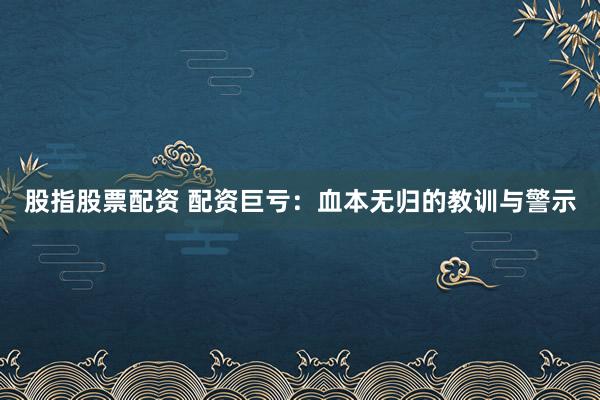 股指股票配资 配资巨亏：血本无归的教训与警示