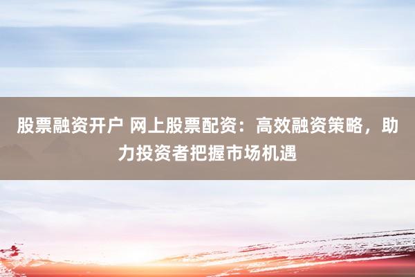 股票融资开户 网上股票配资:高效融资策略,助力投资者把握市场机遇