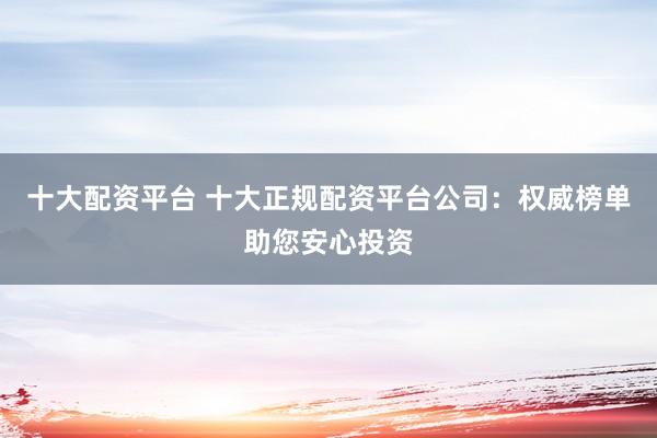 十大配资平台 十大正规配资平台公司：权威榜单助您安心投资