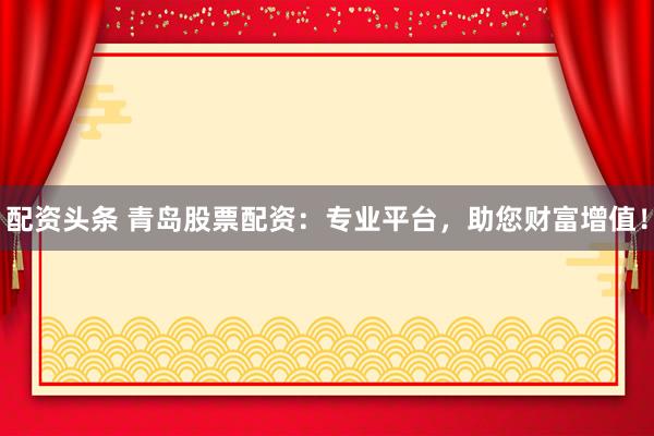 配资头条 青岛股票配资：专业平台，助您财富增值！