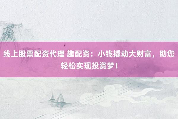 线上股票配资代理 趣配资：小钱撬动大财富，助您轻松实现投资梦！