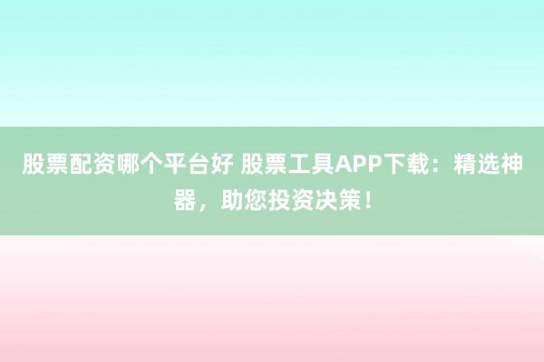 股票配资哪个平台好 股票工具APP下载:精选神器,助您投资决策!