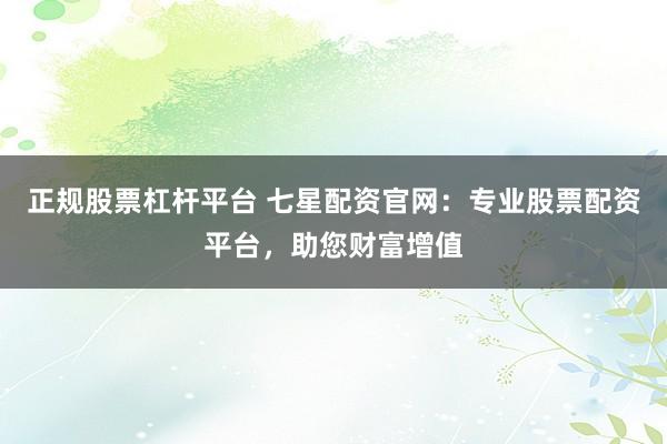 正规股票杠杆平台 七星配资官网：专业股票配资平台，助您财富增值