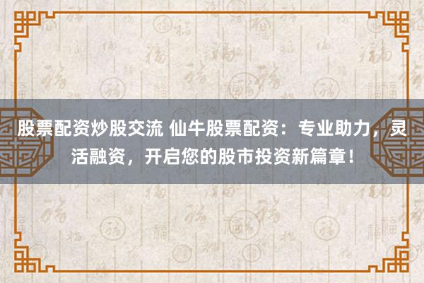 股票配资炒股交流 仙牛股票配资：专业助力，灵活融资，开启您的股市投资新篇章！