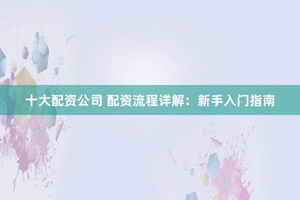十大配资公司 配资流程详解:新手入门指南