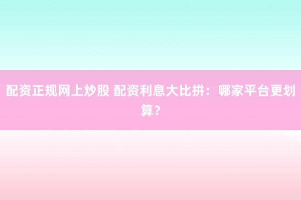 配资正规网上炒股 配资利息大比拼：哪家平台更划算？