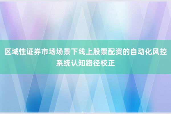 区域性证券市场场景下线上股票配资的自动化风控系统认知路径校正